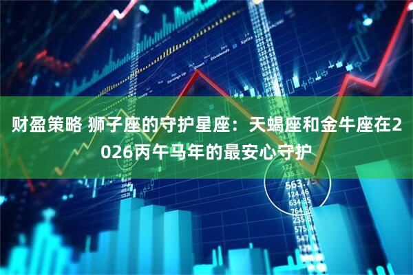 财盈策略 狮子座的守护星座：天蝎座和金牛座在2026丙午马年的最安心守护