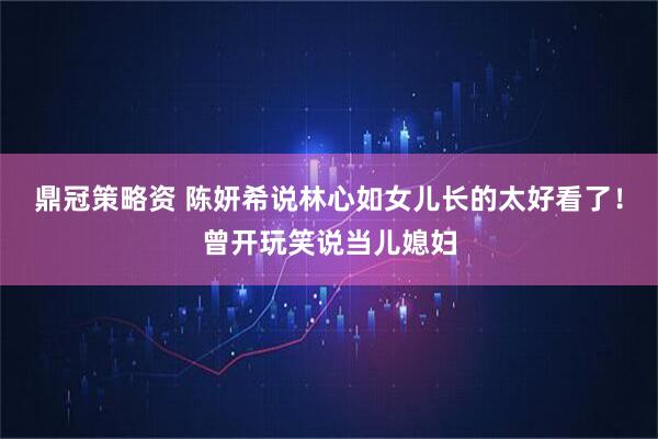 鼎冠策略资 陈妍希说林心如女儿长的太好看了！曾开玩笑说当儿媳妇