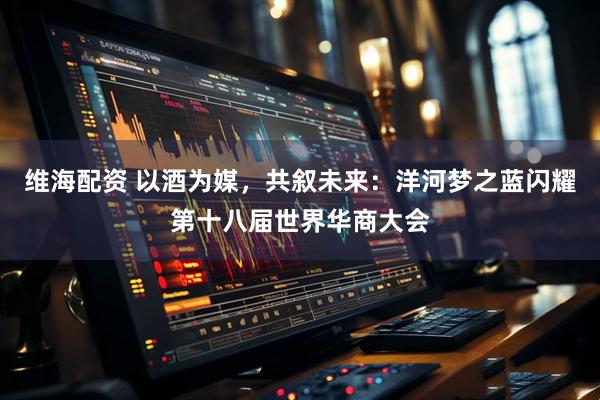 维海配资 以酒为媒，共叙未来：洋河梦之蓝闪耀第十八届世界华商大会
