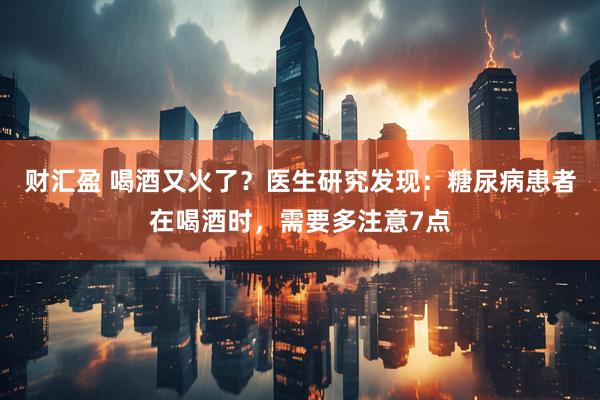财汇盈 喝酒又火了？医生研究发现：糖尿病患者在喝酒时，需要多注意7点