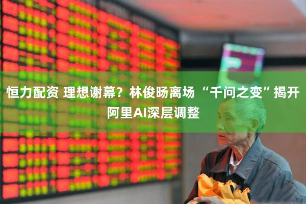 恒力配资 理想谢幕？林俊旸离场 “千问之变”揭开阿里AI深层调整