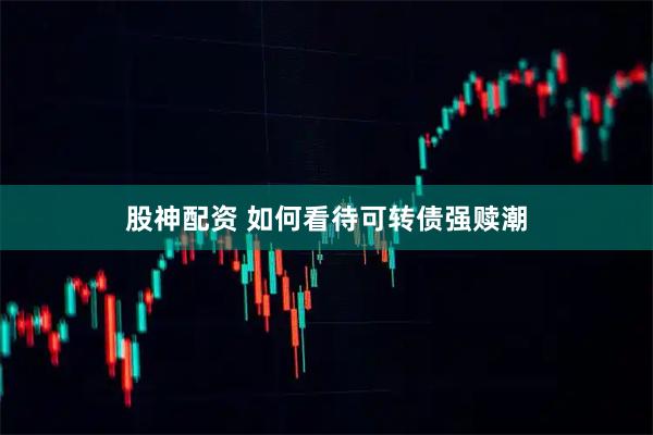 股神配资 如何看待可转债强赎潮