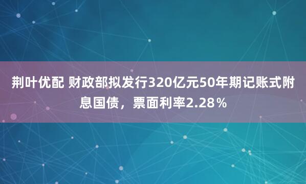荆叶优配 财政部拟发行320亿元50年期记账式附息国债，票面利率2.28％