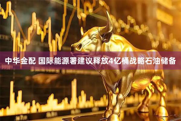 中华金配 国际能源署建议释放4亿桶战略石油储备