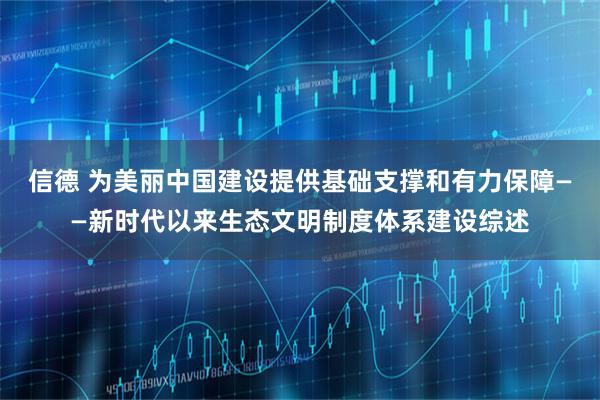 信德 为美丽中国建设提供基础支撑和有力保障——新时代以来生态文明制度体系建设综述