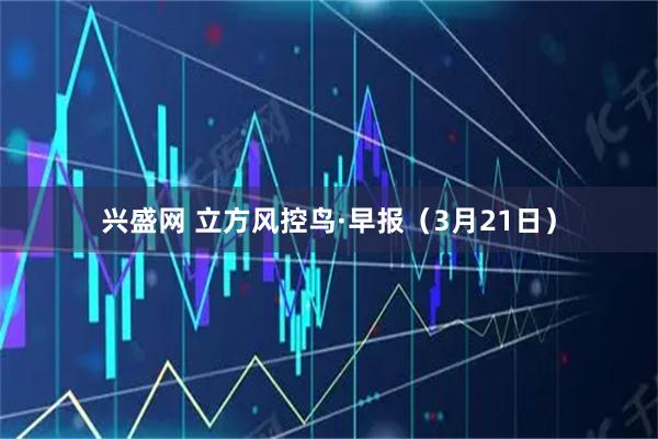 兴盛网 立方风控鸟·早报（3月21日）