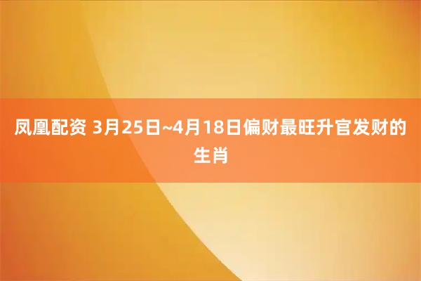凤凰配资 3月25日~4月18日偏财最旺升官发财的生肖
