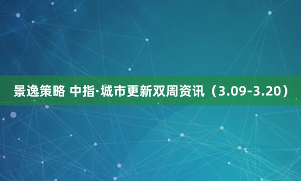 景逸策略 中指·城市更新双周资讯（3.09-3.20）