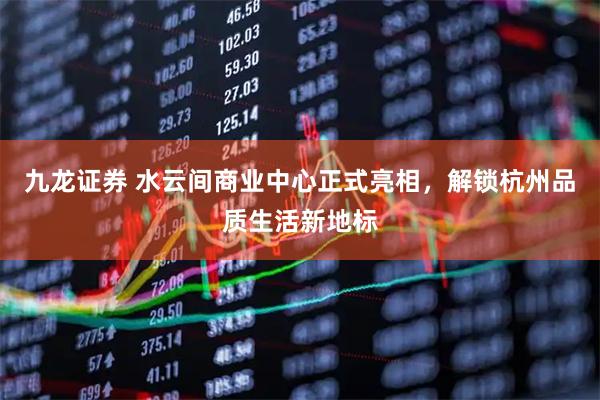 九龙证券 水云间商业中心正式亮相，解锁杭州品质生活新地标