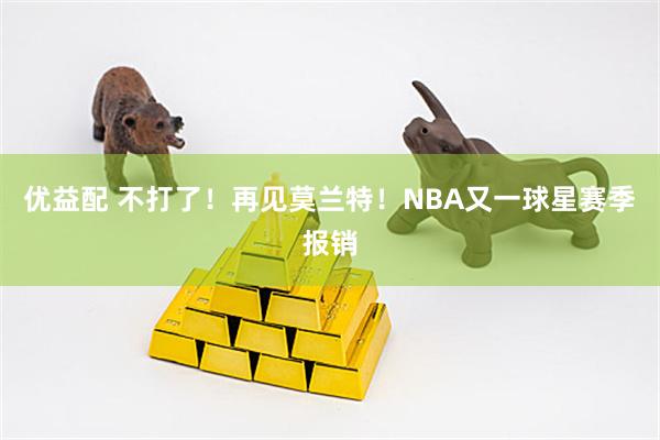优益配 不打了！再见莫兰特！NBA又一球星赛季报销