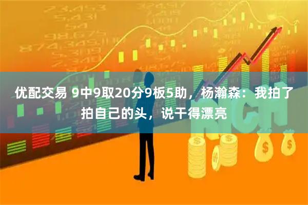 优配交易 9中9取20分9板5助，杨瀚森：我拍了拍自己的头，说干得漂亮