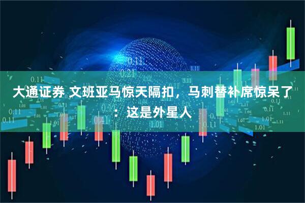 大通证券 文班亚马惊天隔扣，马刺替补席惊呆了：这是外星人