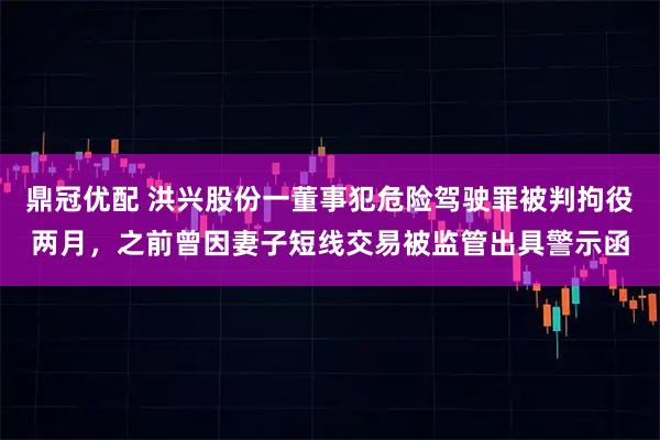 鼎冠优配 洪兴股份一董事犯危险驾驶罪被判拘役两月，之前曾因妻子短线交易被监管出具警示函