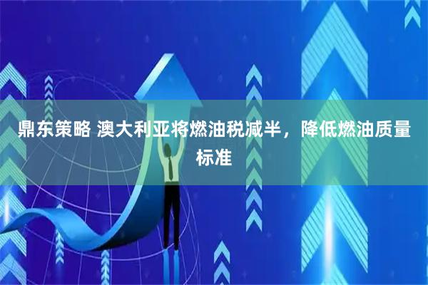 鼎东策略 澳大利亚将燃油税减半，降低燃油质量标准