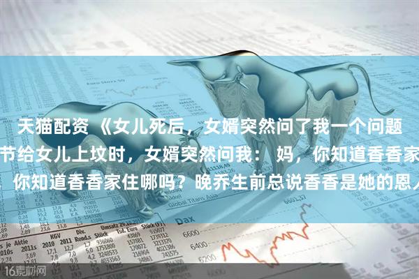 天猫配资 《女儿死后，女婿突然问了我一个问题》晚乔周明泽香香清明节给女儿上坟时，女婿突然问我： 妈，你知道香香家住哪吗？晚乔生前总说香香是她的恩人，我想去