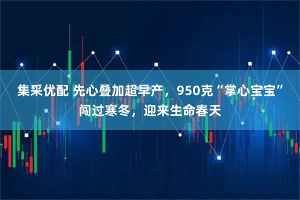 集采优配 先心叠加超早产，950克“掌心宝宝”闯过寒冬，迎来生命春天