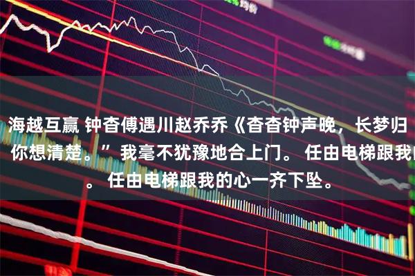 海越互赢 钟杳傅遇川赵乔乔《杳杳钟声晚，长梦归无寂》“钟杳，你想清楚。” 我毫不犹豫地合上门。 任由电梯跟我的心一齐下坠。
