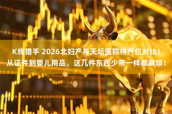 K线猎手 2026北妇产与天坛医院待产包对比！从证件到婴儿用品，这几件东西少带一样都麻烦！