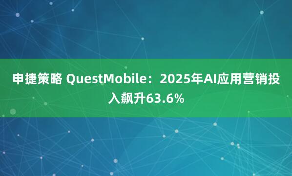 申捷策略 QuestMobile：2025年AI应用营销投入飙升63.6%