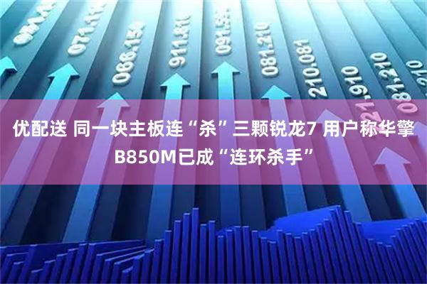 优配送 同一块主板连“杀”三颗锐龙7 用户称华擎B850M已成“连环杀手”