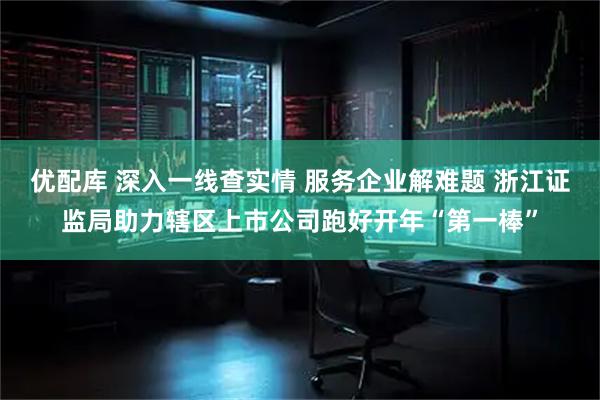 优配库 深入一线查实情 服务企业解难题 浙江证监局助力辖区上市公司跑好开年“第一棒”