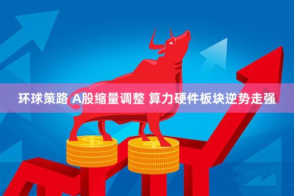 环球策路 A股缩量调整 算力硬件板块逆势走强