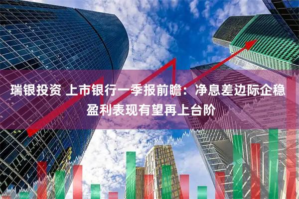 瑞银投资 上市银行一季报前瞻：净息差边际企稳  盈利表现有望再上台阶