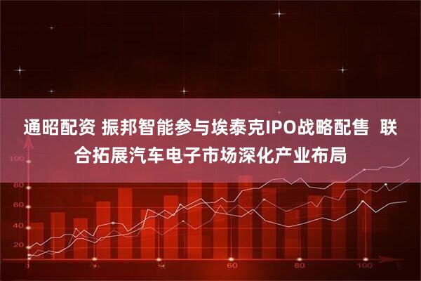 通昭配资 振邦智能参与埃泰克IPO战略配售  联合拓展汽车电子市场深化产业布局