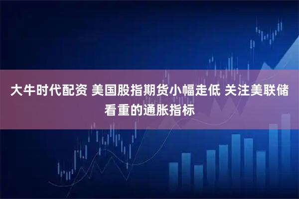 大牛时代配资 美国股指期货小幅走低 关注美联储看重的通胀指标