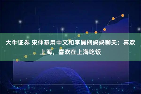 大牛证券 宋仲基用中文和李昊桐妈妈聊天：喜欢上海，喜欢在上海吃饭