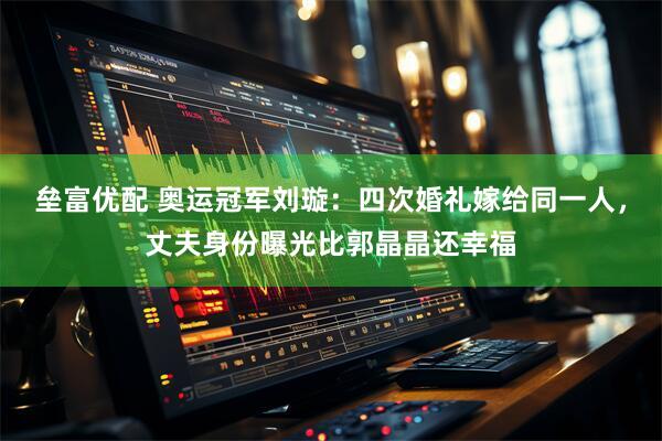 垒富优配 奥运冠军刘璇：四次婚礼嫁给同一人，丈夫身份曝光比郭晶晶还幸福