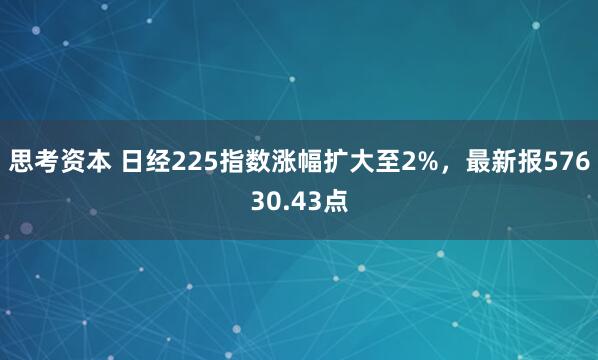 思考资本 日经225指数涨幅扩大至2%，最新报57630.43点
