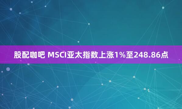 股配咖吧 MSCI亚太指数上涨1%至248.86点