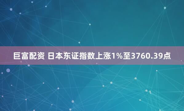 巨富配资 日本东证指数上涨1%至3760.39点