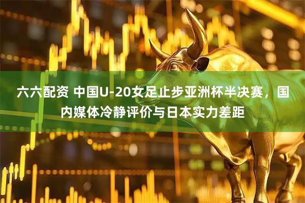 六六配资 中国U-20女足止步亚洲杯半决赛，国内媒体冷静评价与日本实力差距