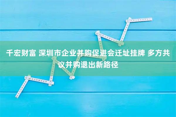 千宏财富 深圳市企业并购促进会迁址挂牌 多方共议并购退出新路径