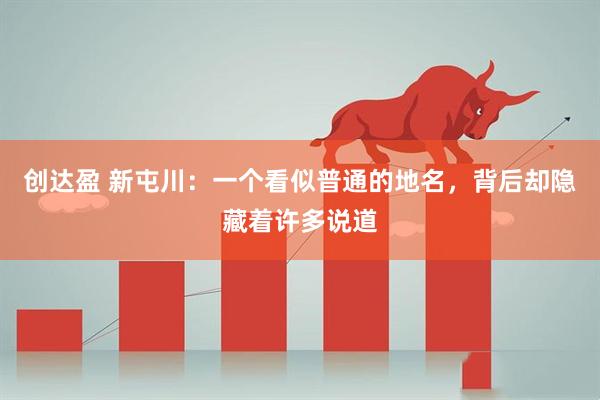 创达盈 新屯川：一个看似普通的地名，背后却隐藏着许多说道