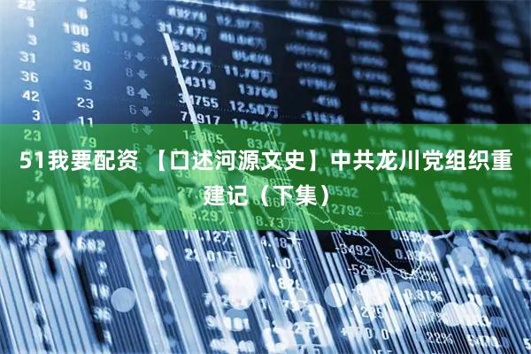 51我要配资 【口述河源文史】中共龙川党组织重建记（下集）