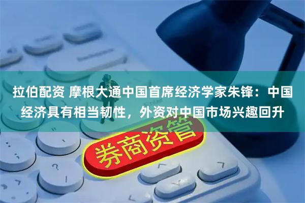 拉伯配资 摩根大通中国首席经济学家朱锋：中国经济具有相当韧性，外资对中国市场兴趣回升