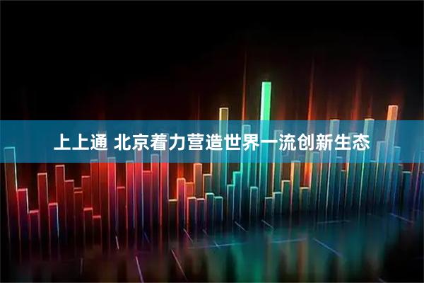 上上通 北京着力营造世界一流创新生态