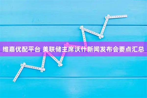 维嘉优配平台 美联储主席沃什新闻发布会要点汇总