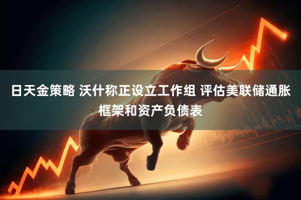 日天金策略 沃什称正设立工作组 评估美联储通胀框架和资产负债表