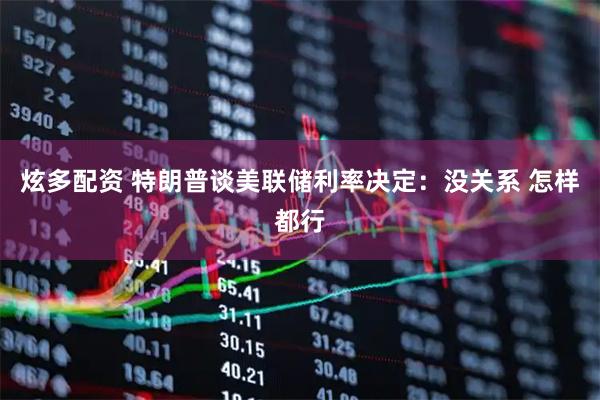 炫多配资 特朗普谈美联储利率决定：没关系 怎样都行