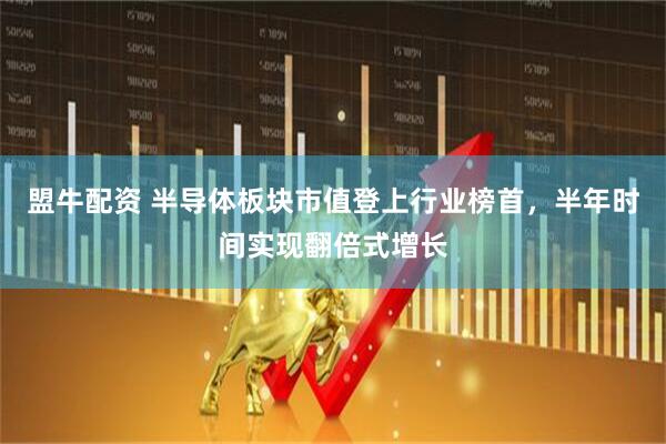 盟牛配资 半导体板块市值登上行业榜首，半年时间实现翻倍式增长