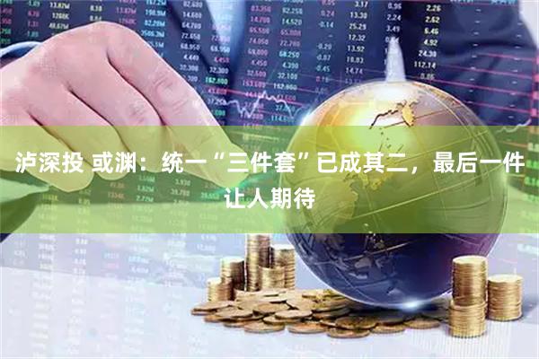 泸深投 或渊:统一“三件套”已成其二,最后一件让人期待