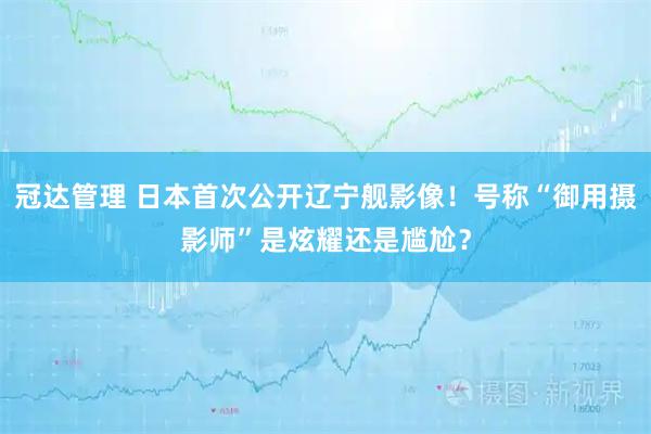 冠达管理 日本首次公开辽宁舰影像!号称“御用摄影师”是炫耀还是尴尬?