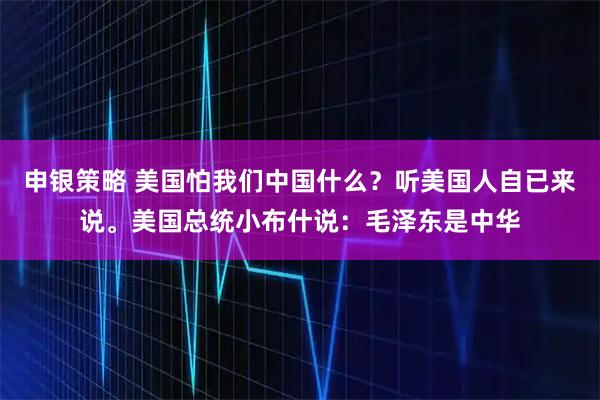 申银策略 美国怕我们中国什么?听美国人自已来说。美国总统小布什说:毛泽东是中华