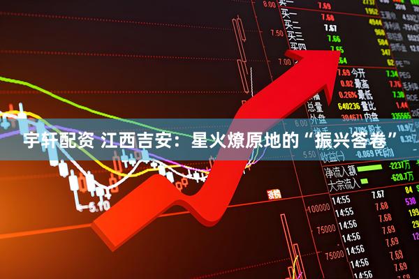 宇轩配资 江西吉安：星火燎原地的“振兴答卷”