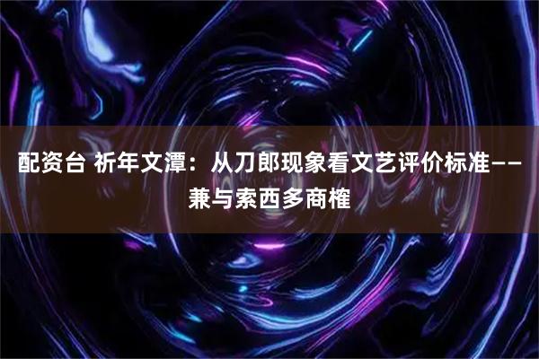 配资台 祈年文潭:从刀郎现象看文艺评价标准——兼与索西多商榷