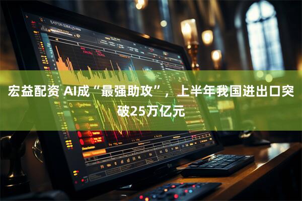 宏益配资 AI成“最强助攻”,上半年我国进出口突破25万亿元
